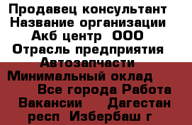 Продавец-консультант › Название организации ­ Акб-центр, ООО › Отрасль предприятия ­ Автозапчасти › Минимальный оклад ­ 25 000 - Все города Работа » Вакансии   . Дагестан респ.,Избербаш г.